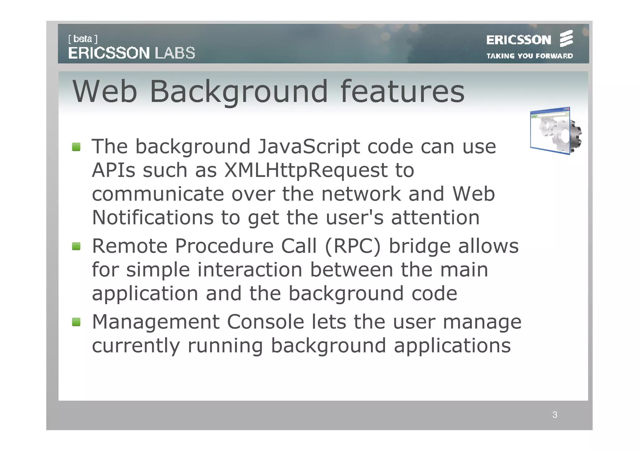 Web Background features
 The background JavaScript code can use
 APIs such as XMLHttpRequest to
 communicate over the network and Web
 Notifications to get the user's attention
 Remote Procedure Call (RPC) bridge allows
 for simple interaction between the main
 application and the background code
 Management Console lets the user manage
 currently running background applications


                                             3
 