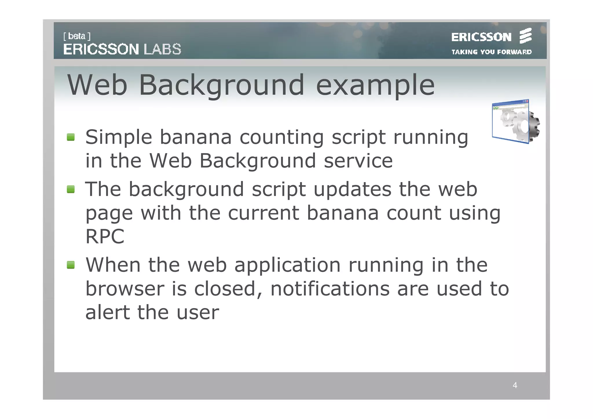 Web Background example
 Simple banana counting script running
 in the Web Background service
 The background script updates the web
 page with the current banana count using
 RPC
 When the web application running in the
 browser is closed, notifications are used to
 alert the user


                                                4
 