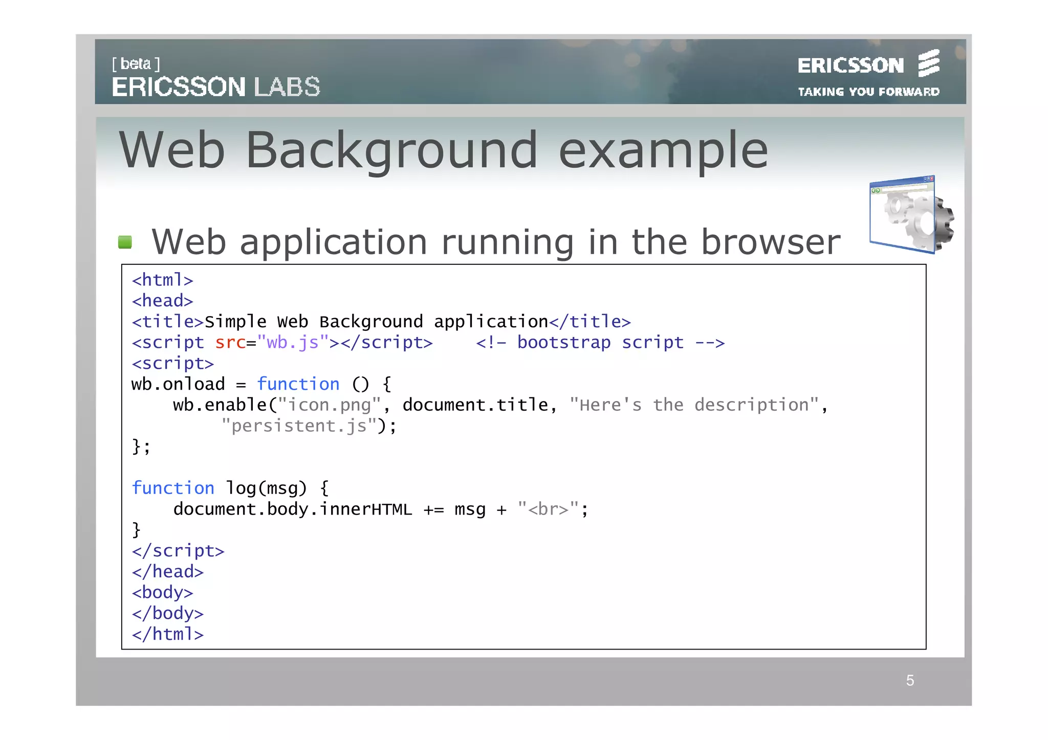 Web Background example
 Web application running in the browser
<html>
<head>
<title>Simple Web Background application</title>
<script src="wb.js"></script>    <!– bootstrap script -->
<script>
wb.onload = function () {
    wb.enable("icon.png", document.title, "Here's the description",
         "persistent.js");
};

function log(msg) {
    document.body.innerHTML += msg + "<br>";
}
</script>
</head>
<body>
</body>
</html>

                                                                      5
 