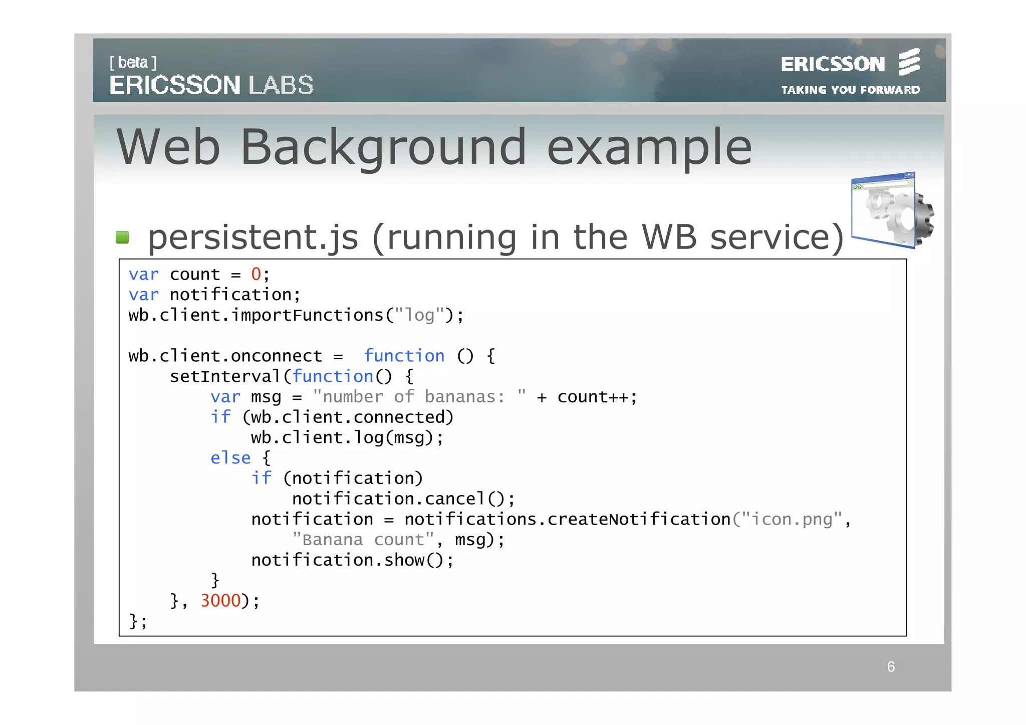 Web Background example
 persistent.js (running in the WB service)
var count = 0;
var notification;
wb.client.importFunctions("log");

wb.client.onconnect = function () {
    setInterval(function() {
        var msg = "number of bananas: " + count++;
        if (wb.client.connected)
            wb.client.log(msg);
        else {
            if (notification)
                notification.cancel();
            notification = notifications.createNotification("icon.png",
                ”Banana count", msg);
            notification.show();
        }
    }, 3000);
};

                                                                          6
 