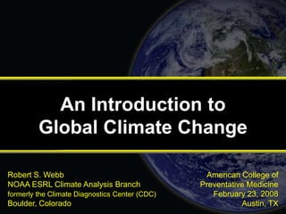 American College of
Preventative Medicine
February 23, 2008
Austin, TX
Robert S. Webb
NOAA ESRL Climate Analysis Branch
formerly the Climate Diagnostics Center (CDC)
Boulder, Colorado
An Introduction to
Global Climate Change
 