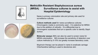 Nares is primary colonization site and primary site used for
surveillance cultures
Culture methods used for nares surveillance cultures:
Chromogenic media is commonly used – It is selective for MRSA
due to the addition of cefoxitin. It is differential due to
chromogenic substrates that turn a specific color to identify Staph
aureus
Molecular assays (MA) can also be used to screen nares for
MRSA colonization. MA increase the sensitivity of detection over
culture methods by 5-10% but greatly increase laboratory costs.
Mupirocin therapy can be placed in nares to eradicate carriage
Chlorhexidine bathing is used to decolonize skin
Methicillin Resistant Staphylococcus aureus
(MRSA) Surveillance cultures to assist with
Hospital Epidemiology
 