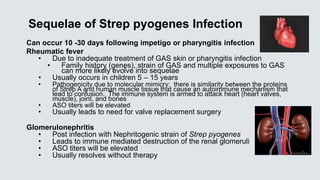 Sequelae of Strep pyogenes Infection
Can occur 10 -30 days following impetigo or pharyngitis infection
Rheumatic fever
• Due to inadequate treatment of GAS skin or pharyngitis infection
• Family history (genes), strain of GAS and multiple exposures to GAS
can more likely evolve into sequelae
• Usually occurs in children 5 – 15 years
• Pathogenicity due to molecular mimicry: there is similarity between the proteins
of Strep A and human muscle tissue that cause an autoimmune mechanism that
lead to confusion. The immune system is armed to attack heart (heart valves,
muscle), joint, and bones
• ASO titers will be elevated
• Usually leads to need for valve replacement surgery
Glomerulonephritis
• Post infection with Nephritogenic strain of Strep pyogenes
• Leads to immune mediated destruction of the renal glomeruli
• ASO titers will be elevated
• Usually resolves without therapy
 