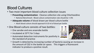 Blood Cultures
• Two most important blood culture collection issues
• Preventing contamination: Cleanse collection site using Chlorhexidine
• National Benchmark: Blood culture contamination rate should be <=3%
• Adequate volume of blood drawn per blood culture bottle
• Adult blood culture should approach 8-10 ml of blood per bottle
• One Blood culture consists of two bottles:
• One aerobe and one anaerobe bottle
• Incubated at 35*C for 5 days
• Automated detection instruments for positivity is a
the standard of practice
• Growth is detected by increasing number of bacteria causing an increase in
the amount of C02 in the bottle air space. This triggers a fluorescent
indicator to produce a positive result.
 
