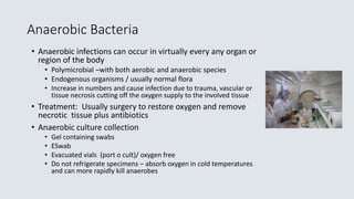 Anaerobic Bacteria
• Anaerobic infections can occur in virtually every any organ or
region of the body
• Polymicrobial –with both aerobic and anaerobic species
• Endogenous organisms / usually normal flora
• Increase in numbers and cause infection due to trauma, vascular or
tissue necrosis cutting off the oxygen supply to the involved tissue
• Treatment: Usually surgery to restore oxygen and remove
necrotic tissue plus antibiotics
• Anaerobic culture collection
• Gel containing swabs
• ESwab
• Evacuated vials (port o cult)/ oxygen free
• Do not refrigerate specimens – absorb oxygen in cold temperatures
and can more rapidly kill anaerobes
 