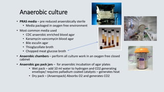 Anaerobic culture
• PRAS media – pre reduced anaerobically sterile
• Media packaged in oxygen free environment
• Most common media used
• CDC anaerobic enriched blood agar
• Kanamycin-vancomycin blood agar
• Bile esculin agar
• Thioglycollate broth
• Chopped meat glucose broth
• Anaerobic chambers – perform all culture work in an oxygen free closed
cabinet
• Anaerobic gas pack jars – for anaerobic incubation of agar plates
• Wet pack – add 10 ml water to hydrogen and CO2 generating
envelope/ requires palladium coated catalysts – generates heat
• Dry pack – (Anaeropack) Absorbs O2 and generates CO2
PRAS
 