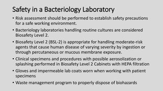 Safety in a Bacteriology Laboratory
• Risk assessment should be performed to establish safety precautions
for a safe working environment.
• Bacteriology laboratories handling routine cultures are considered
Biosafety Level 2.
• Biosafety Level 2 (BSL-2) is appropriate for handling moderate-risk
agents that cause human disease of varying severity by ingestion or
through percutaneous or mucous membrane exposure.
• Clinical specimens and procedures with possible aerosolization or
splashing performed in Biosafety Level 2 Cabinets with HEPA filtration
• Gloves and impermeable lab coats worn when working with patient
specimens
• Waste management program to properly dispose of biohazards
 