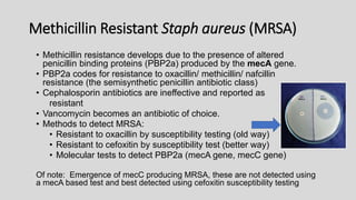 Methicillin Resistant Staph aureus (MRSA)
• Methicillin resistance develops due to the presence of altered
penicillin binding proteins (PBP2a) produced by the mecA gene.
• PBP2a codes for resistance to oxacillin/ methicillin/ nafcillin
resistance (the semisynthetic penicillin antibiotic class)
• Cephalosporin antibiotics are ineffective and reported as
resistant
• Vancomycin becomes an antibiotic of choice.
• Methods to detect MRSA:
• Resistant to oxacillin by susceptibility testing (old way)
• Resistant to cefoxitin by susceptibility test (better way)
• Molecular tests to detect PBP2a (mecA gene, mecC gene)
Of note: Emergence of mecC producing MRSA, these are not detected using
a mecA based test and best detected using cefoxitin susceptibility testing
 