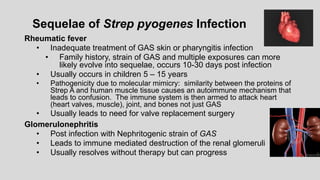Sequelae of Strep pyogenes Infection
Rheumatic fever
• Inadequate treatment of GAS skin or pharyngitis infection
• Family history, strain of GAS and multiple exposures can more
likely evolve into sequelae, occurs 10-30 days post infection
• Usually occurs in children 5 – 15 years
• Pathogenicity due to molecular mimicry: similarity between the proteins of
Strep A and human muscle tissue causes an autoimmune mechanism that
leads to confusion. The immune system is then armed to attack heart
(heart valves, muscle), joint, and bones not just GAS
• Usually leads to need for valve replacement surgery
Glomerulonephritis
• Post infection with Nephritogenic strain of GAS
• Leads to immune mediated destruction of the renal glomeruli
• Usually resolves without therapy but can progress
 