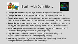 Begin with Definitions
• Obligate Aerobe – require high level of oxygen (20%) to grow
• Obligate Anaerobe – >30 min exposure to oxygen can be deadly
• Facultative anaerobes – grow in both aerobic and anaerobic conditions,
most of the so-called “aerobic” bacteria are facultative (Escherichia coli)
• Aerotolerant anaerobes– anaerobe is not killed by prolonged exposure
to oxygen, but grow best anaerobically, example: Clostridium tertium
• Microaerophilic – grow best with reduced oxygen and elevated % of
carbon dioxide (Streptococcus anginosus group)
• Lag Phase - >24 hrs old on agar plates, growth is slowing, not
appropriate for biochemical or susceptibility testing
• Stationary phase – Organisms alive but not replicating, suitable for
transportation of specimens to the laboratory
 