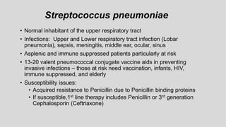 Streptococcus pneumoniae
• Normal inhabitant of the upper respiratory tract
• Infections: Upper and Lower respiratory tract infection (Lobar
pneumonia), sepsis, meningitis, middle ear, ocular, sinus
• Asplenic and immune suppressed patients particularly at risk
• 13-20 valent pneumococcal conjugate vaccine aids in preventing
invasive infections – those at risk need vaccination, infants, HIV,
immune suppressed, and elderly
• Susceptibility issues:
• Acquired resistance to Penicillin due to Penicillin binding proteins
• If susceptible,1st line therapy includes Penicillin or 3rd generation
Cephalosporin (Ceftriaxone)
 