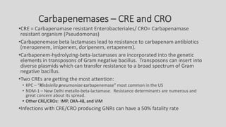 Carbapenemases – CRE and CRO
•CRE = Carbapenamase resistant Enterobacteriales/ CRO= Carbapenamase
resistant organism (Pseudomonas)
•Carbapenemase beta lactamases lead to resistance to carbapenam antibiotics
(meropenem, imipenem, doripenem, ertapenem).
•Carbapenem-hydrolyzing-beta-lactamases are incorporated into the genetic
elements in transposons of Gram negative bacillus. Transposons can insert into
diverse plasmids which can transfer resistance to a broad spectrum of Gram
negative bacillus.
•Two CREs are getting the most attention:
• KPC – “Klebsiella pneumoniae carbapenemase” most common in the US
• NDM-1 – New Delhi metallo-beta-lactamase. Resistance determinants are numerous and
great concern about its spread.
• Other CRE/CROs: IMP, OXA-48, and VIM
•Infections with CRE/CRO producing GNRs can have a 50% fatality rate
 