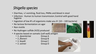Shigella species
• Diarrhea, +/-vomiting, fluid loss, PMNs and blood in stool
• Infection: Human to human transmission /control with good hand
hygiene
• Ingestion of low #’s of organisms make you ill [10 – 100 bacteria]
• No lactose fermentation on agar
• Non motile
• No Hydrogen sulfide (H2S) produced
• 4 species based on somatic (cell wall) antigen
• S. dysenteriae Group A
• S. flexneri Group B
• S. boydii Group C
• S. sonnei Group D
 