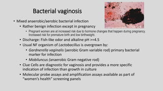 Bacterial vaginosis
• Mixed anaerobic/aerobic bacterial infection
• Rather benign infection except in pregnancy
• Pregnant women are at increased risk due to hormone changes that happen during pregnancy.
Increased risk for premature birth and low birthweight.
• Discharge: Fish-like odor and alkaline pH >=4.5
• Usual NF organism of Lactobacillus is overgrown by:
• Gardnerella vaginalis (aerobic Gram variable rod) primary bacterial
marker for infection
• Mobiluncus (anaerobic Gram negative rod)
• Clue Cells are diagnostic for vaginosis and provides a more specific
indication of infection than growth in culture
• Molecular probe assays and amplification assays available as part of
“women’s health” screening panels
Clue Cell
 