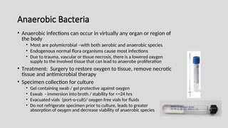 Anaerobic Bacteria
• Anaerobic infections can occur in virtually any organ or region of
the body
• Most are polymicrobial –with both aerobic and anaerobic species
• Endogenous normal flora organisms cause most infections
• Due to trauma, vascular or tissue necrosis, there is a lowered oxygen
supply to the involved tissue that can lead to anaerobe proliferation
• Treatment: Surgery to restore oxygen to tissue, remove necrotic
tissue and antimicrobial therapy
• Specimen collection for culture
• Gel containing swab / gel protective against oxygen
• Eswab - immersion into broth / stability for <=24 hrs
• Evacuated vials (port-o-cult)/ oxygen free vials for fluids
• Do not refrigerate specimen prior to culture, leads to greater
absorption of oxygen and decrease viability of anaerobic species
 