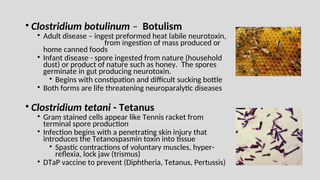 • Clostridium botulinum – Botulism
• Adult disease – ingest preformed heat labile neurotoxin,
from ingestion of mass produced or
home canned foods
• Infant disease - spore ingested from nature (household
dust) or product of nature such as honey. The spores
germinate in gut producing neurotoxin.
• Begins with constipation and difficult sucking bottle
• Both forms are life threatening neuroparalytic diseases
• Clostridium tetani - Tetanus
• Gram stained cells appear like Tennis racket from
terminal spore production
• Infection begins with a penetrating skin injury that
introduces the Tetanospasmin toxin into tissue
• Spastic contractions of voluntary muscles, hyper-
reflexia, lock jaw (trismus)
• DTaP vaccine to prevent (Diphtheria, Tetanus, Pertussis)
 