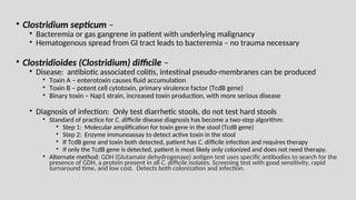 • Clostridium septicum –
• Bacteremia or gas gangrene in patient with underlying malignancy
• Hematogenous spread from GI tract leads to bacteremia – no trauma necessary
• Clostridioides (Clostridium) difficile –
• Disease: antibiotic associated colitis, intestinal pseudo-membranes can be produced
• Toxin A – enterotoxin causes fluid accumulation
• Toxin B – potent cell cytotoxin, primary virulence factor (TcdB gene)
• Binary toxin – Nap1 strain, increased toxin production, with more serious disease
• Diagnosis of infection: Only test diarrhetic stools, do not test hard stools
• Standard of practice for C. difficile disease diagnosis has become a two-step algorithm:
• Step 1: Molecular amplification for toxin gene in the stool (TcdB gene)
• Step 2: Enzyme immunoassay to detect active toxin in the stool
• If TcdB gene and toxin both detected, patient has C. difficile infection and requires therapy
• If only the TcdB gene is detected, patient is most likely only colonized and does not need therapy.
• Alternate method: GDH (Glutamate dehydrogenase) antigen test uses specific antibodies to search for the
presence of GDH, a protein present in all C. difficile isolates. Screening test with good sensitivity, rapid
turnaround time, and low cost. Detects both colonization and infection.
 