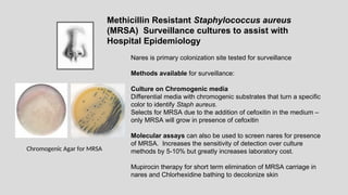 Nares is primary colonization site tested for surveillance
Methods available for surveillance:
Culture on Chromogenic media
Differential media with chromogenic substrates that turn a specific
color to identify Staph aureus.
Selects for MRSA due to the addition of cefoxitin in the medium –
only MRSA will grow in presence of cefoxitin
Molecular assays can also be used to screen nares for presence
of MRSA. Increases the sensitivity of detection over culture
methods by 5-10% but greatly increases laboratory cost.
Mupirocin therapy for short term elimination of MRSA carriage in
nares and Chlorhexidine bathing to decolonize skin
Methicillin Resistant Staphylococcus aureus
(MRSA) Surveillance cultures to assist with
Hospital Epidemiology
Chromogenic Agar for MRSA
 