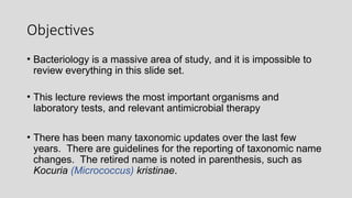 Objectives
• Bacteriology is a massive area of study, and it is impossible to
review everything in this slide set.
• This lecture reviews the most important organisms and
laboratory tests, and relevant antimicrobial therapy
• There has been many taxonomic updates over the last few
years. There are guidelines for the reporting of taxonomic name
changes. The retired name is noted in parenthesis, such as
Kocuria (Micrococcus) kristinae.
 