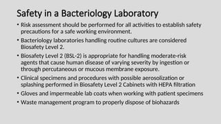 Safety in a Bacteriology Laboratory
• Risk assessment should be performed for all activities to establish safety
precautions for a safe working environment.
• Bacteriology laboratories handling routine cultures are considered
Biosafety Level 2.
• Biosafety Level 2 (BSL-2) is appropriate for handling moderate-risk
agents that cause human disease of varying severity by ingestion or
through percutaneous or mucous membrane exposure.
• Clinical specimens and procedures with possible aerosolization or
splashing performed in Biosafety Level 2 Cabinets with HEPA filtration
• Gloves and impermeable lab coats when working with patient specimens
• Waste management program to properly dispose of biohazards
 