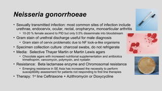 Neisseria gonorrhoeae
• Sexually transmitted infection: most common sites of infection include
urethrae, endocervix, ocular, rectal, oropharynx, monoarticular arthritis
• 10-20 % female ascend to PID but only 0.5% disseminate into bloodstream
• Gram stain of urethral discharge useful for male diagnosis
• Gram stain of cervix problematic due to NF look-a-like organisms
• Specimen collection culture :charcoal swabs, do not refrigerate
• Media: Selective Thayer Martin or Martin Lewis agars
• Chocolate agars with increased nutritional supplementation and antibiotics
trimethoprim, vancomycin, polymyxin, and nystatin
• Resistance: Beta lactamase enzyme and Chromosomal resistance
• Emerging resistance in SE Asia has increased the necessity to perform
susceptibility assessment for patients not responding to first line therapies
• Therapy: 1st line Ceftriaxone + Azithromycin or Doxycycline
 