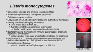 Listeria monocytogenes
• Soil, water, sewage and animals (associated food)
• Small Gram positive rod / no spores produced
• Catalase enzyme positive
• Grows well on 5% sheep’s BAP producing subtle beta hemolysis
• Motility provides identifying information
• More motile at 25˚C than 35˚C
• Tumbling motility on wet mount examination
• Umbrella motility when inoculated into tubed media
• Bacteremia and meningitis in immune suppressed, pregnant,
neonates, and elderly
• Culture and/or molecular amplification methods for diagnosis
• Grows well at 4˚C, leading to food sources contaminated non
pasteurized cheese and milk products and Deli case foods
• Ampicillin drug of choice
• Intrinsic resistance to Cephalosporin antibiotics
Umbrella Motility
 