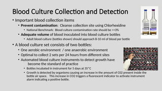 Blood Culture Collection and Detection
• Important blood collection items
• Prevent contamination: Cleanse collection site using Chlorhexidine
• National Benchmark: Blood culture contamination rate should be <=3%
• Adequate volume of blood inoculated into blood culture bottles
• Adult blood culture (bottles shown) should approach 8-10 ml of blood per bottle
• A blood culture set consists of two bottles:
• One aerobic environment / one anaerobic environment
• Optimal to collect 2 sets per 24 hours from different sites
• Automated blood culture instruments to detect growth have
become the standard of practice
• Bottles incubated in instrument for 5 days at 35*C
• Growth is detected by organisms causing an increase in the amount of C02 present inside the
bottle air space. This increase in CO2 triggers a fluorescent indicator to activate instrument
alarm indicating a positive bottle.
 