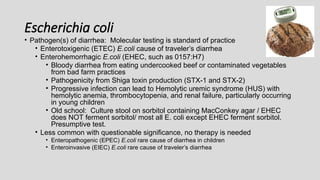 Escherichia coli
• Pathogen(s) of diarrhea: Molecular testing is standard of practice
• Enterotoxigenic (ETEC) E.coli cause of traveler’s diarrhea
• Enterohemorrhagic E.coli (EHEC, such as 0157:H7)
• Bloody diarrhea from eating undercooked beef or contaminated vegetables
from bad farm practices
• Pathogenicity from Shiga toxin production (STX-1 and STX-2)
• Progressive infection can lead to Hemolytic uremic syndrome (HUS) with
hemolytic anemia, thrombocytopenia, and renal failure, particularly occurring
in young children
• Old school: Culture stool on sorbitol containing MacConkey agar / EHEC
does NOT ferment sorbitol/ most all E. coli except EHEC ferment sorbitol.
Presumptive test.
• Less common with questionable significance, no therapy is needed
• Enteropathogenic (EPEC) E.coli rare cause of diarrhea in children
• Enteroinvasive (EIEC) E.coli rare cause of traveler’s diarrhea
 