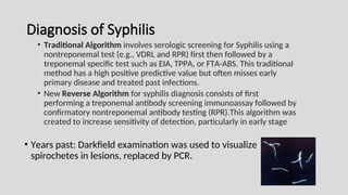 Diagnosis of Syphilis
• Traditional Algorithm involves serologic screening for Syphilis using a
nontreponemal test (e.g., VDRL and RPR) first then followed by a
treponemal specific test such as EIA, TPPA, or FTA-ABS. This traditional
method has a high positive predictive value but often misses early
primary disease and treated past infections.
• New Reverse Algorithm for syphilis diagnosis consists of first
performing a treponemal antibody screening immunoassay followed by
confirmatory nontreponemal antibody testing (RPR).This algorithm was
created to increase sensitivity of detection, particularly in early stage
• Years past: Darkfield examination was used to visualize
spirochetes in lesions, replaced by PCR.
 