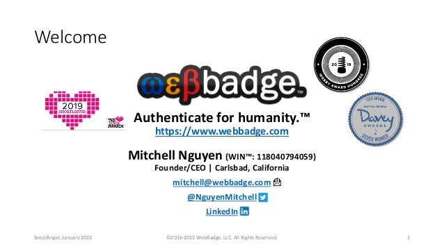 Authenticate for humanity.™
https://www.webbadge.com
Mitchell Nguyen (WIN™: 118040794059)
Founder/CEO | Carlsbad, California
mitchell@webbadge.com
@NguyenMitchell
LinkedIn
©2016-2022 WebBadge, LLC. All Rights Reserved. 1
Welcome
Seed/Angel, January 2022
 