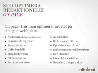 SEO OPTIMERA
REDAKTIONELLT
ON PAGE

On page: Hur man optimerar arbetet på
sin egna webbplats.
• Nyckelord sidtitlar/rubriker/texter   • Ankarlänkar
• Beskrivande ingresser                 • Beskrivande URL:er
• Relevanta texter                      • Uppdaterade artiklar
• Unikt innehåll                        • Beskrivande innehållsstruktur
• Meta beskrivning                      • Kort struktur
• Bildbeskrivning                       • Länka från startsidan
• Formaterade texter                    • Nyckelord 3-6 ggr / sida
 