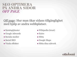 SEO OPTIMERA
PÅ ANDRA SIDOR
OFF PAGE

Off page: Hur man ökar sidans tillgänglighet
med hjälp av andra webbplatser.

• Katalogtjänster       • Wikipedia (trust)
• Google Adwords        • Eniro
• Sociala medier        • Hitta
• Social SEO            • Google Maps
• Virala effekter       • Hitta dina nätverk
 