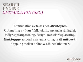 SEARCH
ENGINE
OPTIMIZATION (SEO)


      Kombination av taktik och strategier.
Optimering av innehåll, teknik, användarvänlighet,
 målgruppsanpassning, design, nyckelordsplacering,
länkbygge & social marknadsföring i rätt nätverk.
    Koppling mellan online & offlineaktiviteter.
 