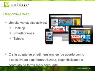 Responsive Web

  Um site vários dispositivos:
     Desktop
     Smarthphones
     Tablets




  O site adapta-se e redimensiona-se de acordo com o
  dispositivo ou plataforma utilizada, disponibilizando o
  conteúdo da forma mais adequada
 
