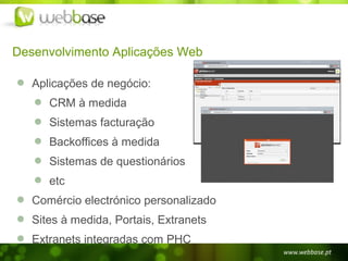 Desenvolvimento Aplicações Web

   Aplicações de negócio:
      CRM à medida
      Sistemas facturação
      Backoffices à medida
      Sistemas de questionários
      etc
   Comércio electrónico personalizado
   Sites à medida, Portais, Extranets
   Extranets integradas com PHC
 