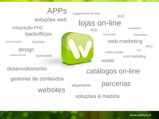 APPs   pagamentos on-line
                                                                         B2C
                    soluções web
    integração PHC
                                         lojas on-line                         newsletters
                                                 B2B
               backoffices                                 micro-sites             interactivo

comunicação        logótipos                                   web marketing
                                                                                             PPC
         design                                              redes sociais
                                                                                      SEO

   estacionários      publicidade                                          viral marketing
                                                           mobile
desenvolvimento
                                              catálogos on-line
   gestores de conteúdos
                                      alojamento           parcerias
                       websites
                                       soluções à medida
 