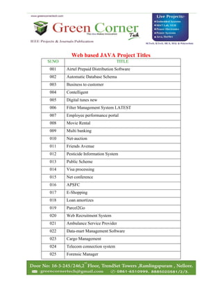 Web based JAVA Project Titles
Sl.NO TITLE
001 Airtel Prepaid Distribution Software
002 Automatic Database Schema
003 Business to customer
004 Contelligent
005 Digital tunes new
006 Filter Management System LATEST
007 Employee performance portal
008 Movie Rental
009 Multi banking
010 Net-auction
011 Friends Avenue
012 Pesticide Information System
013 Public Scheme
014 Visa processing
015 Net conference
016 APSFC
017 E-Shopping
018 Loan amortizes
019 Parcel2Go
020 Web Recruitment System
021 Ambulance Service Provider
022 Data-mart Management Software
023 Cargo Management
024 Telecom connection system
025 Forensic Manager
 