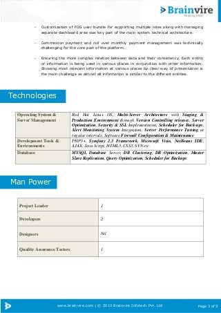 www.brainvire.com | © 2013 Brainvire Infotech Pvt. Ltd Page 3 of 3
Operating System &
Server Management
Red Hat Linux OS, Multi-Server Architecture with Staging &
Production Environment through Version Controlling releases, Server
Optimization, Security & SSL Implementation, Scheduler for Back-ups,
Alert Monitoring System Integration, Server Performance Tuning at
regular intervals, Software Firewall Configuration & Maintenance
Development Tools &
Environments
PHP5+, Symfony 2.3 Framework, Microsoft Visio, NetBeans IDE,
AJAX, Java Script, HTML5, CSS3, SVN etc.
Database MYSQL Database Server, DB Clustering, DB Optimization, Master
Slave Replication, Query Optimization, Scheduler for Backups
Project Leader 1
Developers 2
Designers Nil
Quality Assurance Testers 1
Technologies
Man Power
- Customization of FOS user bundle for supporting multiple roles along with managing
separate dashboard area was key part of the main system technical architecture.
- Commission payment and roll over monthly payment management was technically
challenging for the core part of the platform.
- Ensuring the more complex relation between data and their consistency. Each entity
or information is being used in various places in conjunction with other information.
Showing most relevant information at various places by clear way of presentation is
the main challenge as almost all information is similar to the different entities.
 