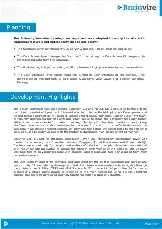 www.brainvire.com | © 2013 Brainvire Infotech Pvt. Ltd Page 4 of 4
The following four-tier development approach was adopted to equip the site with
numerous features and functionality mentioned below:
• The Database layer containing MYSQL Server Database, Tables, Triggers and so on.
• The Data Access layer managed by Doctrine 2.x containing the Data Access DLL responsible
for accessing data from the database.
• The Business Logic layer consisting of all the business logic procedures for various modules.
• The User Interface layer which forms the Graphical User Interface of the website. This
part/aspect of the platform is built using Symfony’s View Layer and Twitter Bootstrap
Package.
The design approach was built around Symfony 2.3 and MYSQL SERVER 5 due to the affiliate
nature of the website. Symfony 2.3 is used in order to follow Rapid Application Development and
Do Not Repeat Yourself (DRY), Keep It Simple Stupid (KISS) principle. Symfony 2.x have many
community contributed bundles available which helps to make the development really faster,
efficient and more reliable for platform building. Symfony 2.x has been used in order to keep
platform more secure, stable and easy to maintain. In order to most effectively access the
database in an object-oriented context, an interface translating the object logic to the relational
logic was used to communicate with the relational databases in an object-oriented manner.
Doctrine 2.0 is used for database interaction layer. An intermediary abstraction layer was
created for accessing data from the database. Triggers, Stored Procedures and Custom MYSQL
functions were used only for complex calculation of data from multiple tables and were utilized
with heavy conditional syntax to ensure the smooth performance of the website. The UI layer
was kept free of any business logic with images, applications and data being called from their
respective servers.
The web usability guidelines provided and supported by the Twitter Bootstrap bundle/package
were strictly followed during development and the interface was made easily navigable through
the judicious use of AJAX, CSS3 and HTML5 controls. With respect to UI part, the platform must
support any smart phone device or tablet so is the main reason for using Twitter Bootstrap
Bundle. The site was developed and fully functional within a span of 3 months.
Planning
Development Highlights
 