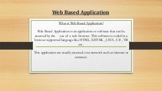 Web Based Application
What is Web Based Application?
Web Based Application is an application or software that can be
assessed by the use of a web browser. This software is coded in a
browser supported language like HTML, XHTML , JAVA , C# , VB
etc .
This application are usually assessed over network such as internet or
entranet.
 