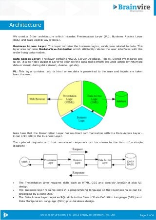 www.brainvire.com | © 2013 Brainvire Infotech Pvt. Ltd Page 4 of 4
Architecture
We used a 3-tier architecture which includes Presentation Layer (PL), Business Access Layer
(BAL) and Data Access Layer (DAL).
Business Access Layer: This layer contains the business logics, validations related to data. This
layer also contains Model-View-Controller which efficiently relates the user interfaces with the
under lying data models.
Data Access Layer: This layer contains MSSQL Server Database, Tables, Stored Procedures and
so on. It also helps Business Layer to connect the data and perform required action by returning
data or manipulating data (insert, delete, update).
PL: This layer contains .asp or html where data is presented to the user and inputs are taken
from the user.
Note here that the Presentation Layer has no direct communication with the Data Access Layer -
it can only talk to the Business Layer.
The cycle of requests and their associated responses can be shown in the form of a simple
diagram:
 The Presentation layer requires skills such as HTML, CSS and possibly JavaScript plus UI
design.
 The Business layer requires skills in a programming language so that business rules can be
processed by a computer.
 The Data Access layer requires SQL skills in the form of Data Definition Language (DDL) and
Data Manipulation Language (DML) plus database design.
 