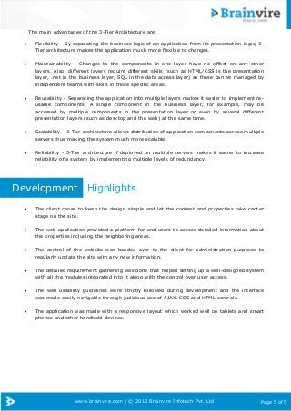 www.brainvire.com | © 2013 Brainvire Infotech Pvt. Ltd Page 5 of 5
The main advantages of the 3-Tier Architecture are:
 Flexibility - By separating the business logic of an application from its presentation logic, 3-
Tier architecture makes the application much more flexible to changes.
 Maintainability - Changes to the components in one layer have no effect on any other
layers. Also, different layers require different skills (such as HTML/CSS is the presentation
layer, .net in the business layer, SQL in the data access layer) so these can be managed by
independent teams with skills in those specific areas.
 Reusability - Separating the application into multiple layers makes it easier to implement re-
usable components. A single component in the business layer, for example, may be
accessed by multiple components in the presentation layer or even by several different
presentation layers (such as desktop and the web) at the same time.
 Scalability - 3-Tier architecture allows distribution of application components across multiple
servers thus making the system much more scalable.
 Reliability - 3-Tier architecture if deployed on multiple servers makes it easier to increase
reliability of a system by implementing multiple levels of redundancy.
Development Highlights
 The client chose to keep the design simple and let the content and properties take center
stage on the site.
 The web application provided a platform for end users to access detailed information about
the properties including the neighboring areas.
 The control of the website was handed over to the client for administration purposes to
regularly update the site with any new information.
 The detailed requirement gathering was done that helped setting up a well-designed system
with all the modules integrated into it along with the control over user access.
 The web usability guidelines were strictly followed during development and the interface
was made easily navigable through judicious use of AJAX, CSS and HTML controls.
 The application was made with a responsive layout which worked well on tablets and smart
phones and other handheld devices.
 
