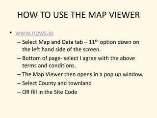 HOW TO USE THE MAP VIEWERwww.npws.ieSelect Map and Data tab – 11th option down on the left hand side of the screen.Bottom of page- select I agree with the above terms and conditions.The Map Viewer then opens in a pop up window.Select County and townlandOR fill in the Site Code