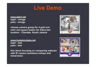 Live Demo
www.lalert.net
login : mirage
pass : mirage

choose camera group for 4 grid cctv
click red square button for fullscreen
location : Cilandak, South Jakarta


www.lookatmybaby.net
login : test
pass : test

this demo focusing on comparing webcam
with IP camera (wireless-Linksys and
wired-Axis)
 