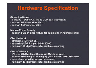 Hardware Specification
Streaming Server
- Core2Duo, 2GB RAM, HD 80 GB/4 cameras/month
- support Windows XP or Vista
- support NetFramework 3.5

Modem/Router Speedy
- support DMZ or other feature for publishing IP Address server

Client Network
- streaming TCP Port 554
- streaming UDP Range 10400 - 10900
- minimum 50 kbps/camera for realtime streaming

Client Cellphone
- iPhone, BB, Symbian 60, and WinMobile support
- support streaming flv and mjpeg (Real Player / WMP standard)
- apn cellular provider support streaming
- minimum 40 kbps/camera for realtime streaming
 