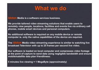 What we do
Idoton Media is a software services business.
We provide tailored video streaming solutions that enable users to
remotely view people, locations, facilities and events live via ordinary cell
phones, mobile smart devices and personal computers.

No additional software is required on any mobile device or remote
computer ie. only the native capabilities of the device are required.

The idoton Media video streaming experience is similar to watching live
broadcast Television with up to 25 frames per second live video.

Our software is loaded on local computer and compresses video footage
at the point of capture to send data using negligible bandwidth and ensure
mobile/satellite data plan friendliness:

5 minutes live viewing = 1 MegaByte (approximately)
 