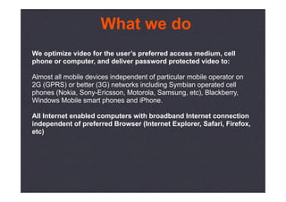 What we do
We optimize video for the user’s preferred access medium, cell
phone or computer, and deliver password protected video to:

Almost all mobile devices independent of particular mobile operator on
2G (GPRS) or better (3G) networks including Symbian operated cell
phones (Nokia, Sony-Ericsson, Motorola, Samsung, etc), Blackberry,
Windows Mobile smart phones and iPhone.

All Internet enabled computers with broadband Internet connection
independent of preferred Browser (Internet Explorer, Safari, Firefox,
etc)
 