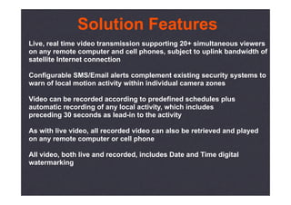 Solution Features
Live, real time video transmission supporting 20+ simultaneous viewers
on any remote computer and cell phones, subject to uplink bandwidth of
satellite Internet connection

Configurable SMS/Email alerts complement existing security systems to
warn of local motion activity within individual camera zones

Video can be recorded according to predefined schedules plus
automatic recording of any local activity, which includes
preceding 30 seconds as lead-in to the activity

As with live video, all recorded video can also be retrieved and played
on any remote computer or cell phone

All video, both live and recorded, includes Date and Time digital
watermarking
 