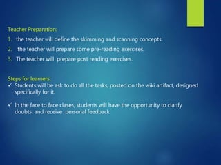 Teacher Preparation:
1. the teacher will define the skimming and scanning concepts.
2. the teacher will prepare some pre-reading exercises.
3. The teacher will prepare post reading exercises.
Steps for learners:
 Students will be ask to do all the tasks, posted on the wiki artifact, designed
specifically for it.
 In the face to face clases, students will have the opportunity to clarify
doubts, and receive personal feedback.
 
