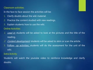 Classroom activities:
In the face to face session the activities will be:
1. Clarify doubts about the wiki material.
2. Practice the content studied with new readings.
3. Explain students how to use the wiki.
Online Activities:
1. Lead in: students will be asked to look at the pictures and the title of the
reading.
2. Content development: students will be asked to skim or scan the article.
3. Follow- up activities: students will do the assessment for the unit of the
wiki.
Extra Activity:
Students will watch the youtube video to reinforce knowledge and clarify
doubts.
 
